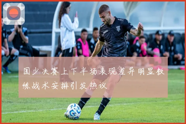 国少决赛上下半场表现差异明显教练战术安排引发热议