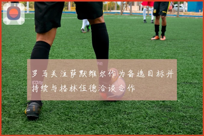 罗马关注萨默维尔作为备选目标并持续与格林伍德洽谈合作