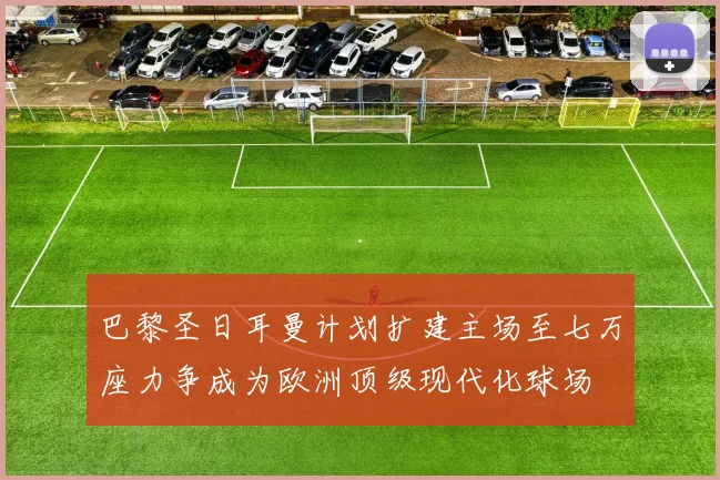巴黎圣日耳曼计划扩建主场至七万座力争成为欧洲顶级现代化球场