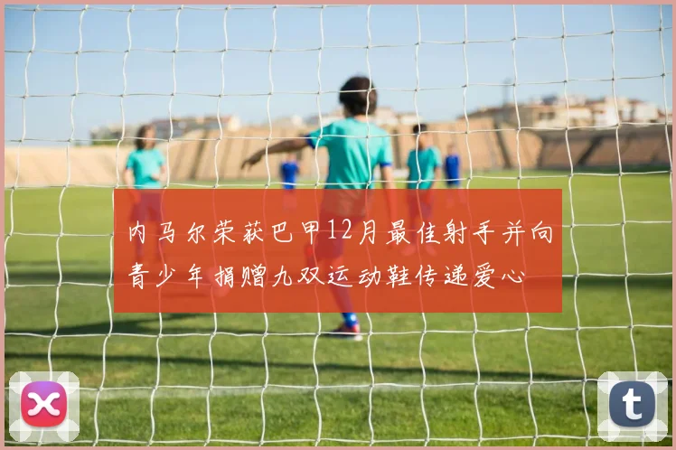 内马尔荣获巴甲12月最佳射手并向青少年捐赠九双运动鞋传递爱心