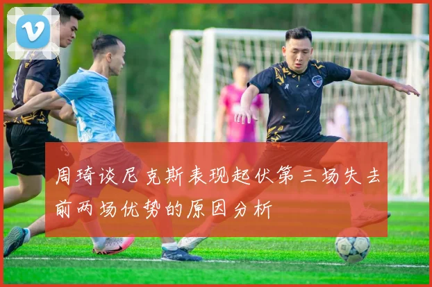周琦谈尼克斯表现起伏第三场失去前两场优势的原因分析