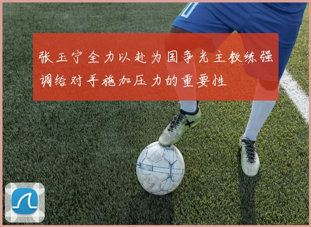 张玉宁全力以赴为国争光主教练强调给对手施加压力的重要性