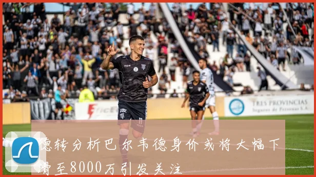 德转分析巴尔韦德身价或将大幅下滑至8000万引发关注