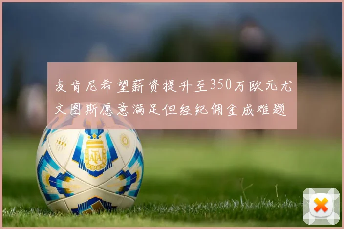 麦肯尼希望薪资提升至350万欧元尤文图斯愿意满足但经纪佣金成难题