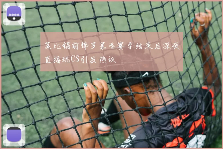 莱比锡前锋罗慕洛赛季结束后深夜直播玩CS引发热议