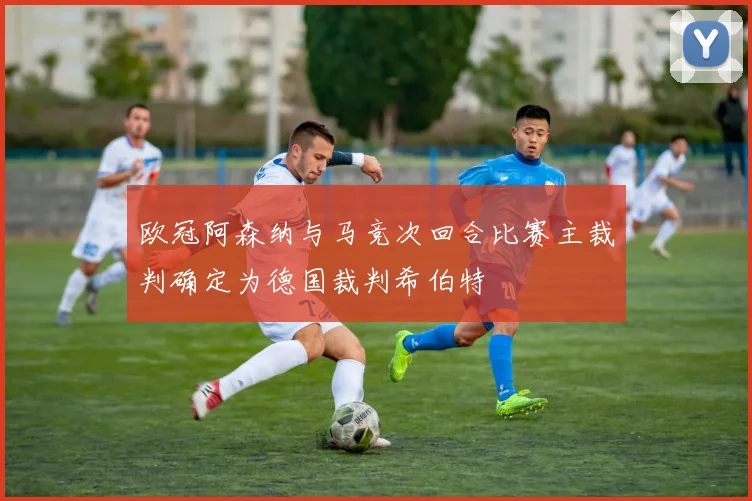 欧冠阿森纳与马竞次回合比赛主裁判确定为德国裁判希伯特