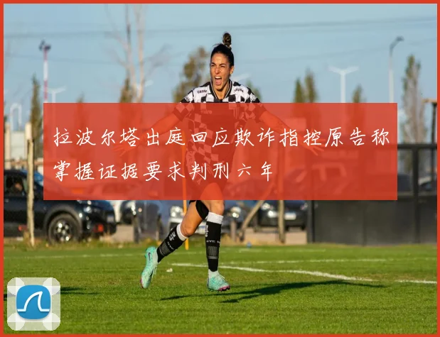 拉波尔塔出庭回应欺诈指控原告称掌握证据要求判刑六年