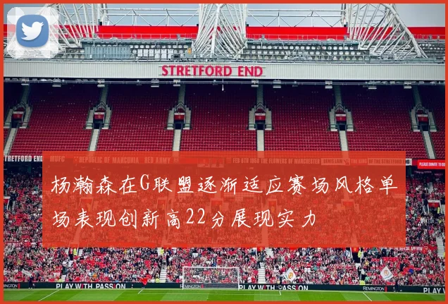 杨瀚森在G联盟逐渐适应赛场风格单场表现创新高22分展现实力