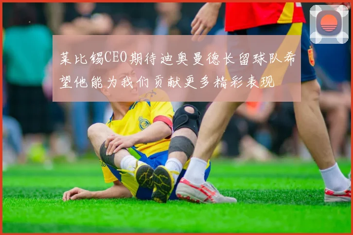 莱比锡CEO期待迪奥曼德长留球队希望他能为我们贡献更多精彩表现
